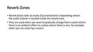 Reverb Zones
• Reverb Zones take an Audio Clip and distorts it depending where
the audio listener is located inside the reverb zone.
• They are used when you want to gradually change from a point where
there is no ambient effect to a place where there is one, for example
when you are entering a cavern.
18
 