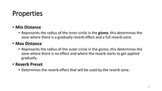 Properties
• Min Distance
• Represents the radius of the inner circle in the gizmo, this determines the
zone where there is a gradually reverb effect and a full reverb zone.
• Max Distance
• Represents the radius of the outer circle in the gizmo, this determines the
zone where there is no effect and where the reverb starts to get applied
gradually.
• Reverb Preset
• Determines the reverb effect that will be used by the reverb zone.
19
 