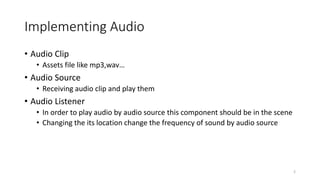 Implementing Audio
• Audio Clip
• Assets file like mp3,wav…
• Audio Source
• Receiving audio clip and play them
• Audio Listener
• In order to play audio by audio source this component should be in the scene
• Changing the its location change the frequency of sound by audio source
2
 
