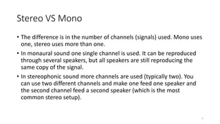 Stereo VS Mono
• The difference is in the number of channels (signals) used. Mono uses
one, stereo uses more than one.
• In monaural sound one single channel is used. It can be reproduced
through several speakers, but all speakers are still reproducing the
same copy of the signal.
• In stereophonic sound more channels are used (typically two). You
can use two different channels and make one feed one speaker and
the second channel feed a second speaker (which is the most
common stereo setup).
3
 