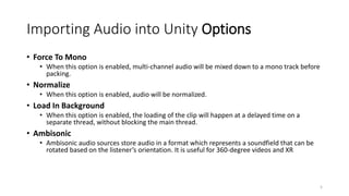 Importing Audio into Unity Options
• Force To Mono
• When this option is enabled, multi-channel audio will be mixed down to a mono track before
packing.
• Normalize
• When this option is enabled, audio will be normalized.
• Load In Background
• When this option is enabled, the loading of the clip will happen at a delayed time on a
separate thread, without blocking the main thread.
• Ambisonic
• Ambisonic audio sources store audio in a format which represents a soundfield that can be
rotated based on the listener’s orientation. It is useful for 360-degree videos and XR
5
 