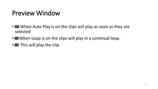Preview Window
• When Auto Play is on the clips will play as soon as they are
selected
• When Loop is on the clips will play in a continual loop.
• This will play the clip.
8
 