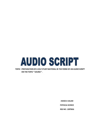TOPIC : PREPARATION OF A SELF STUDY MATERIAL IN THE FORM OF AN AUDIO SCRIPT 
ON THE TOPIC “ SOUND “. 
JISHAD A SALAM 
PHYSICAL SCIENCE 
REG NO : 13975016 
 