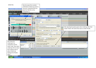 James Fox                    Also the output file is another
                              clarification of where you want to
                              save your composition/File and
                              what the ‘WAV file’ of the
                              Composition is.




                                                                   After adjusting the options given when rendering a file I then
                                                                   clicked ‘render 1 file’ which then starts to render the file.




Here shows the
rendering of my
composition and the
tracks I used. Also, when
rendering a file its a keen
fact to keep an eye on
when it finish’s by
looking at the ‘Render
status’.
 