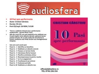 10 Pasi spre performanta Autor: Cristian Cârstoiu Durata: 54 min.  Pret CD/mp3: 26 RON / 6 EUR "Esti la o abilitate distanta de o performanta neobisnuita", spunea Brian Tracy. Afla din acest CD cum poti dobandi orice abilitate sau iti poti implini orice obiectiv doresti, aplicand mereu aceeasi 10 pasi, fie ca este vorba de renuntarea la fumat, invatarea unei limbi straine sau managementul timpului. Iata care sunt acesti pasi: Pasul nr.  1  Identifica un beneficiu Pasul nr.  2  Stabileste un obiectiv concret Pasul nr.  3  Fixeaza un termen limita Pasul nr.  4  Calculeaza efortul necesar  Pasul nr.  5  Planifica activitatea zilnica Pasul nr.  6  Recompenseaza-te pentru reusita Pasul nr.  7  Ia-ti un angajament Pasul nr.  8  Focalizeaza-te pe actiune Pasul nr.  9  Evalueaza periodic Pasul nr.10  Stabileste un obiectiv nou 