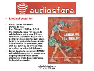 Limbajul gesturilor Autor: James Gerakaris Durata: 58 min. Pret CD/mp3:  26 RON / 6 EUR Din mesajul pe care ni-l transmite cel din fata noastra, doar 8% este continutul cuvintelor. 30% este dat de modul in care acestea sunt spuse, iar 62% de gesturi si mimica. Aceste lucruri nu ni le spune nimeni, si cu atat mai putin nu ne invata nimeni sa le observam si sa le intelegem.  James Gerakaris este expert NATO in tehnici de interogare, iar acesta este un program audio care aduna elementele cheie din decodificarea limbajului non-verbal. 