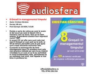 8 Greseli in managementul timpului Autor: Cristian Cârstoiu Durata: 48 min. Pret CD/mp3: 26 RON / 6 EUR Exista o serie de rutine pe care le avem si de lucuri pe care le facem intr-o maniera care ne duce, fara sa ne dam seama, la pierderea acestui bun nepretuit numit TIMP. In acest CD vei afla care sunt cele mai mari 8 Greseli si cum poti sa le eviti, si 59 de tehnici dovedite care te pot ajuta sa-ti cresti eficienta actiunilor tale. Cursantii la trainingurile de time management spun ca acestea sunt cele mai practice metode pe care le-au intalnit vreodata la un curs si ca le-au schimbat in mod fundamental viata, permitandu-le sa realizeze mai mult, mai repede si mai bine in profesia lor. 