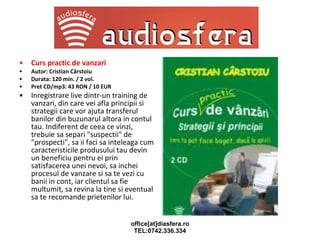 Curs practic de vanzari Autor: Cristian Cârstoiu Durata: 120 min. / 2 vol. Pret CD/mp3: 43 RON / 10 EUR Inregistrare live dintr-un training de vanzari, din care vei afla principii si strategii care vor ajuta transferul banilor din buzunarul altora in contul tau. Indiferent de ceea ce vinzi, trebuie sa separi "suspectii" de "prospecti", sa ii faci sa inteleaga cum caracteristicile produsului tau devin un beneficiu pentru ei prin satisfacerea unei nevoi, sa inchei procesul de vanzare si sa te vezi cu banii in cont, iar clientul sa fie multumit, sa revina la tine si eventual sa te recomande prietenilor lui. 