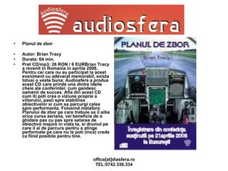 Planul de zbor Autor: Brian Tracy Durata: 64 min. Pret CD/mp3: 26 RON / 6 EUR Brian Tracy a revenit in Romania in aprilie 2008. Pentru cei care nu au participat la acest eveniment cu adevarat memorabil, exista totusi o veste buna: Audiosfera a produs acest CD care prinde una dintre ideile cheie ale conferintei: cum gandesc oamenii de succes. Afla din acest CD cum iti poti crea o viziune proprie a viitorului, pasii spre stabilirea obiectivelor si cum sa parcurgi calea spre performanta. Folosind metafora Planului de zbor pe care trebuie sa il aiba orice cursa aeriana, vei beneficia de o ghidare pas cu pas spre setarea de obiective majore in viata ta, si drumul pe care il ai de parcurs pentru a atinge performate pe care nu le poti (inca) crede ca fiind posibile pentru tine. 