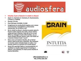 Intuitia: Cum o folosim in relatii si afaceri Autor: C. Carstoiu U. Cremene, R. Kuzmanovici, C.Pavel, A. Szekely Durata: 53 min. Pret CD/mp3: 26 RON / 6 EUR Imagineaza-te conducând noaptea, pe o sosea necunoscuta si ajungând la o intersectie nemarcata. Pe ce drum o iei? De la relatii la afaceri, intuitia te poate ajuta în foarte multe aspecte ale vietii, atunci când e vorba de luat o decizie. Este din ce în ce mai dificil sa strângem toate informatiile, sau sa avem timpul necesar pentru asta. De multe ori o decizie trebuie luata "acum".  Daca vrei sa-ti testezi intuitia, da cu banul atunci când ai de luat o hotarâre. Nu conteaza ce anume arata moneda dupa ce cade, ci ce anume simti tu cu privire la ce arata banul.  Acest CD cuprinde ideile si recomandarile a 4 vorbitori cu multa experienta în training si afaceri, care folosesc în mod curent intuitia în luarea deciziilor. 