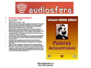 Puterea autocontrolului Autor: William G. Jordan Durata: 73 min.  Pret CD/mp3: 26 RON / 6 EUR William George Jordan, eseist si editor american, pionier al unor scrieri de succes in domeniul dezvoltarii personale, s-a nascut la New York, la 6 martie 1864. A absolvit cu succes Colegiul Orasenesc din New York si si-a inceput cariera in domeniul literar la publicatia Book Chat, in anul 1884. Dupa câtiva ani, Jordan a devenit editor la Current Literature, perioada cât a lucrat acolo având o mare influenta asupra formarii sale profesionale. In 1897 a condus revista pentru femei The Ladies Home Journal si, in scurt timp, a ajuns editor la reputatul cotidian The Saturday Evening Post, unde a cunoscut o adevarata perioada de glorie. Incepând din 1899, profesionalismul sau a primit recunoasterea suprema, fiind numit vicepresedinte al Continental Publishing Co., una dintre cele mai mari companii editoriale din America acelor vremuri. Considerat de unii exegeti ca fiind cel mai mare eseist al timpurilor sale, William George Jordan ne-a lasat o colectie impresionanta de scrieri filozofice, religioase si de dezvoltare personala. Dupa o cariera editoriala si publicistica remarcabila, William George Jordan a decedat in orasul in care a vazut lumina zilei, New York, in anul 1928, la vârsta de 74 de ani, pe deplin implinit. In cele ce urmeaza, avem onoarea de a gazdui una din cele mai importante opere de-ale sale, The Kingship of Self-Control, care a influentat foarte puternic gândirea oamenilor, timp de aproape un secol, de la aparitie si pâna acum. 