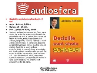 Deciziile sunt cheia schimbarii - 2 vol. Autor: Anthony Robbins Durata: 54 + 57 min. Pret CD/mp3: 40 RON / 9 EUR Suntem aici pentru ceea ce am facut pana acum, iar acest lucru este dat de deciziile pe care le-am luat in trecut. Daca vrem sa traim mai bine, trebuie sa facem alte actiuni, iar pentru aceasta trebuie sa luam alte decizii în viata. In concluzie, deciziile pe care le luam azi, ne vor modela viitorul maine. Deciziile le luam pe baza experientelor si cunostintelor acumulate, cat si prin prisma paradigmelor proprii. Or, exact aceastea ne-au adus unde suntem azi. Daca dorim un alt viitor, trebuie sa luam alte decizii. Cum schimbam modul în care luam deciziile, vei afla în acest program audio de 2 ore. 