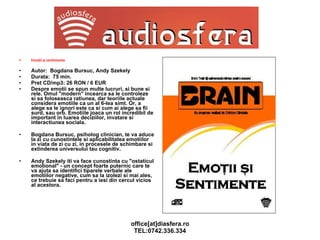 Emoţii şi sentimente  Autor:  Bogdana Bursuc, Andy Szekely Durata:  75 min. Pret CD/mp3: 26 RON / 6 EUR Despre emotii se spun multe lucruri, si bune si rele. Omul "modern" incearca sa le controleze si sa foloseasca ratiunea, dar teoriile actuale considera emotiile ca un al 6-lea simt. Or, a alege sa le ignori este ca si cum ai alege sa fii surd, sau orb. Emotiile joaca un rol incredibil de important in luarea deciziilor, invatare si interactiunea sociala. Bogdana Bursuc, psiholog clinician, te va aduce la zi cu cunostintele si aplicabilitatea emotiilor in viata de zi cu zi, in procesele de schimbare si extinderea universului tau cognitiv. Andy Szekely iti va face cunostinta cu "ostaticul emotional" - un concept foarte puternic care te va ajuta sa identifici tiparele verbale ale emotiilor negative, cum sa la izolezi si mai ales, ce trebuie sa faci pentru a iesi din cercul vicios al acestora.   