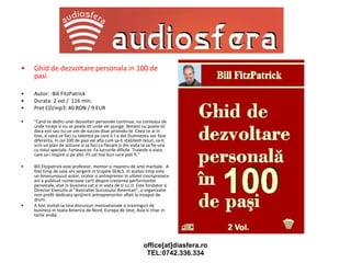 Ghid de dezvoltare personala in 100 de pasi Autor:  Bill FitzPatrick Durata: 2 vol /  116 min. Pret CD/mp3: 40 RON / 9 EUR "Cand te dedici unei dezvoltari personale continue, nu conteaza de unde incepi si nu se poate sti unde vei ajunge. Nimeni nu poate sti daca esti sau nu un om de succes doar privindu-te. Ceea ce ai in tine, si ceea ce faci cu talentul pe care ti l-a dat Dumnezeu vor face diferenta. In cei 100 de pasi vei afla cum sa-ti stabilesti teluri, sa-ti scrii un plan de actiune si sa faci ca fiecare zi din viata ta sa fie una cu totul speciala. Forteaza-te. Fa lucrurile dificile. Traieste o viata care sa-i inspire si pe altii. Fii cel mai bun care poti fi." Bill Fitzpatrick este profestor, mentor si maestru de arte martiale.  A fost timp de sase ani sergent in trupele SEALS. In acelasi timp este un binecunoscut autor, orator si antreprenor.In ultimii cincisprezece ani a publicat numeroase carti despre cresterea performantei personale, atat in business cat si in viata de zi cu zi. Este fondator si Director Executiv al "Asociatiei Succesului American", o organizatie non-profit dedicata sprijinirii antreprenorilor aflati la inceput de drum.  A fost invitat sa tina discursuri motivationale si traininguri de business in toata America de Nord, Europa de Vest, Asia si chiar in tarile arabe. 