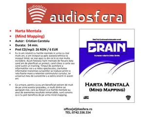 Harta Mentala (Mind Mapping) Autor:  Cristian Carstoiu Durata:  54 min. Pret CD/mp3: 26 RON / 6 EUR Eu m-am intalnit cu hartile mentale in urma cu mai multi ani, si am inceput sa aplic aceasta tehnica la inceput timid, iar mai apoi cu din ce in ce mai multa incredere. Acum folosesc harti mentale de fiecare data cand am de planificat un proiect, cand citesc o carte sau cand sustin un training. Timpul de asimilare a informatiilor noi s-a redus spectaculos, claritatea informatiei transmise cursantilor se traduce printr-o rata foarte mare a retentiei continutului cursului, iar universul meu de cunostinte s-a extins enorm in acesti ani. Ca urmare, pentru ca eu am beneficiat extrem de mult de pe urma acestui procedeu, si multi dintre cei apropiati mie, care au folosit si ei hartile mentale au avut de asemenea rezultate remarcabile, sunt convins ca si tu poti beneficia de pe urma mind-mapping. 