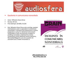 Excelenta in comunicarea nonverbala Autor: Mihaela Liliana Stroe Durata: 64 min.  Pret CD/mp3: 26 RON / 6 EUR Drd. Mihaela Liliana Stroe este sociolog, speaker motivational, autor si specialist in comunicare nonverbala. In prezent este doctorand si sustine programe si cursuri in domeniul comunicarii nonverbale si este recunoscuta ca expert in profiling nonverbal, creând prima revista româneasca online dedicata acestui domeniu, Nonverbal Magazine, pe care o puteti citi accesând site-ul www.nonverbal.ro 