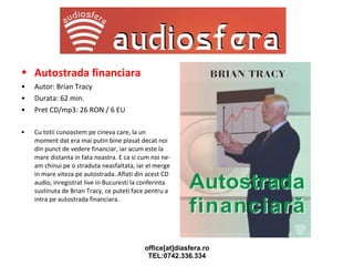 Autostrada financiara   Autor: Brian Tracy Durata: 62 min. Pret CD/mp3: 26 RON / 6 EU Cu totii cunoastem pe cineva care, la un moment dat era mai putin bine plasat decat noi din punct de vedere financiar, iar acum este la mare distanta in fata noastra. E ca si cum noi ne-am chinui pe o straduta neasfaltata, iar el merge in mare viteza pe autostrada. Aflati din acest CD audio, inregistrat live in Bucuresti la conferinta sustinuta de Brian Tracy, ce puteti face pentru a intra pe autostrada financiara. 