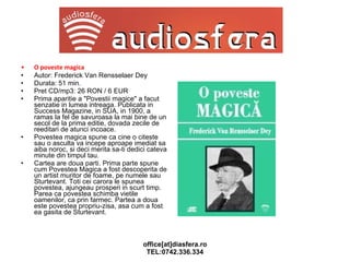 O poveste magica   Autor: Frederick Van Rensselaer Dey Durata: 51 min. Pret CD/mp3: 26 RON / 6 EUR Prima aparitie a "Povestii magice" a facut senzatie in lumea intreaga. Publicata in Success Magazine, in SUA, in 1900, a ramas la fel de savuroasa la mai bine de un secol de la prima editie, dovada zecile de reeditari de atunci incoace. Povestea magica spune ca cine o citeste sau o asculta va incepe aproape imediat sa aiba noroc, si deci merita sa-ti dedici cateva minute din timpul tau. Cartea are doua parti. Prima parte spune cum Povestea Magica a fost descoperita de un artist muritor de foame, pe numele sau Sturtevant. Toti cei carora le spunea povestea, ajungeau prosperi in scurt timp. Parea ca povestea schimba vietile oamenilor, ca prin farmec. Partea a doua este povestea propriu-zisa, asa cum a fost ea gasita de Sturtevant. 