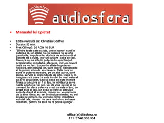 Manualul lui Epictet  Editie revizuita de: Christian Godfroi Durata: 53 min. Pret CD/mp3: 26 RON / 6 EUR "Dintre toate cate exista, unele lucruri sunt în puterea ta, iar altele nu. În puterea ta se afla gandurile, impulsurile, dorinta de a dobandi si dorinta de a evita, intr-un cuvant  ceea ce faci. Ceea ce nu se afla în puterea ta sunt trupul, proprietatile, reputatia, afacerea, intr-un cuvant  ceea ce nu faci. Lucrurile aflate în puterea noastra, prin natura lor, sunt libere, neingradite si le putem stimula sa creasca. Cele care nu sunt în puterea noastra, pe de alta parte, sunt slabe, servile si dependente de altii. Daca tu iti imaginezi ca ceea ce este inrobit în mod natural ca ar fi ceva liber, sau ca ceea ce este în mod firesc al altcuiva ar fi al tau, în mintea ta se va naste confuzia, vei jeli, vei da vina pe zei si pe oameni, iar daca ceea ce crezi ca este al tau, de drept este al tau, iar ceea ce este al altcuiva este de drept al aceluia, nimeni nu va pretinde de la tine nimic, nu vei invinui pe nimeni, nu vei acuza pe nimeni, nu vei face nimic impotriva vointei tale, nimeni nu teva rani si nu vei avea dusmani, pentru ca raul nu te poate ajunge". 