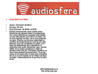 Cum devii un lider Autor: Christian Godfroi Durata: 58 min. Pret CD/mp3: 26 RON / 6 EUR Exista nenumarate carti (unele chiar foarte bune) despre lideri si leadership. Ce o face diferita pe aceasta este faptul ca aici afli efectiv cum devii un lider. Ce si cum trebuie sa faci, ce si cum trebuie sa spui. Pentru ca imensa majoritate a cartilor de leadership pe care le-am citit descriu cum se comporta un lider, si-ti lasa tie latitudinea de a identifica in actiunile tale acele elemente care, facute altfel, te-ar putea pozitiona a lider in mintea celor din jur. Christian Godfroi nu face insa aceeasi presupunere. Te ia de mana si te trece pas cu pas prin situatiile de zi cu zi si-ti spune ce ar trebui sa faca un lider, indemnandu-te si pe tine sa faci la fel. 
