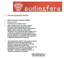 Un mesaj pentru Garcia Editie revizuita de: Christian Godfroi Durata: 53 min. Pret CD/mp3: 26 RON / 6 EUR Elbert Hubbard este unul dintre clasicii literaturii motivationale din America inceputului de secol XX. Orator motivational, editor a doua reviste (una dintre ele, “Filistinul” era o revista de satira politica, care se tiparea pe hartie de macelarie pentru ca, asa cum spunea el “e o revista care are carne”) şi gazda obisnuita a intalnirilor reformatorilor şi adeptilor liberalizarii economiei. "Un mesaj pentru Garcia" este eseul cu cel mai spectaculos succes din toate timpurile, clasandu-se pe locul al patrulea ca cea mai tiparita si tradusa lucrare din lume. Audiobook-ul mai cuprinde, pe langa eseul "Un mesaj pentru Garcia", inca doua lucrari deosebite: "Flacaul din Missouri Valley" si "Ajuta-te, ajutandu-ti compania". 