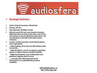 Strategii Antistres Autor: Cristian Carstoiu / Braintrain Durata: 78 min. Pret CD/mp3: 26 RON / 6 EUR Afla din acest CD care sunt cauzele stresului, diferenta intre eu-stres si dis-stres, cum stii ca esti stresat si cum te afecteaza acest lucru. Vei mai decoperi si 18 tehnici de lupta contra stresului. In plus, Cristian Carstoiu a intervievat pentru tine 3 specialisti: - Andy Szekely, de la care vei afla tehnica celor 6 secunde; - Gabriela Marin, care iti va spune ce poti face pentru a reduce stresul in mediul familial - Rajko Kuzmanovici, care iti dezvaluie cum gandirea negativa duce la stres ....si multe alte informatii extrem de interesante si cu aplicabilitate practica imediata. 