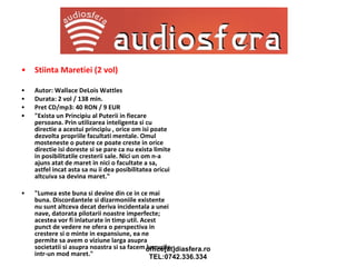 Stiinta Maretiei (2 vol) Autor: Wallace DeLois Wattles Durata: 2 vol / 138 min. Pret CD/mp3: 40 RON / 9 EUR "Exista un Principiu al Puterii in fiecare persoana. Prin utilizarea inteligenta si cu directie a acestui principiu , orice om isi poate dezvolta propriile facultati mentale. Omul mosteneste o putere ce poate creste in orice directie isi doreste si se pare ca nu exista limite in posibilitatile cresterii sale. Nici un om n-a ajuns atat de maret in nici o facultate a sa, astfel incat asta sa nu ii dea posibilitatea oricui altcuiva sa devina maret." "Lumea este buna si devine din ce in ce mai buna. Discordantele si dizarmoniile existente nu sunt altceva decat deriva incidentala a unei nave, datorata pilotarii noastre imperfecte; acestea vor fi inlaturate in timp util. Acest punct de vedere ne ofera o perspectiva in crestere si o minte in expansiune, ea ne permite sa avem o viziune larga asupra societatii si asupra noastra si sa facem lucrurile intr-un mod maret." 