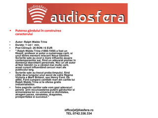 Puterea gândului în construirea caracterului Autor: Ralph Waldo Trine Durata: 1 vol /  min. Pret CD/mp3: 26 RON / 6 EUR ".Ralph Waldo Trine (1866-1958) a fost un filozof, profesor si autor a numeroase carti, si unul dintre mentorii miscarii Noua Gândire. Scrierile sale au avut o mare influenta asupra contemporanilor sai, fiind un adevarat pionier în domeniul dezvoltarii personale. Nici un alt autor al Noii Gândiri nu a vândut mai multe carti, acest curent influentând cercuri mari ale publicului larg. Scrierile sale au trecut proba timpului, fiind citite de-a lungului unui secol de catre Regina Victoria a Marii Britanii, sau Henry Ford. De altfel, Ford cumpara cantitati mari din cartile lui Ralph Waldo Trine si le oferea gratis industrialistilor. Între paginile cartilor sale vom gasi adevaruri perene  prin recunoasterea puterii gândurilor si armonizarea lor cu universul si divinitatea, atragem pacea, sanatatea, dragostea, prosperitatea si succesul." 