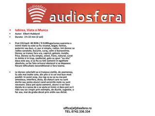 Iubirea, Viata si Munca Autor:  Elbert Hubbard Durata:  2 h 22 min (2 vol) Pret CD/mp3: 40 RON / 9 EURRugaciunea suprema a inimii mele nu este sa fiu invatat, bogat, faimos, puternic sau bun, ci, pur si simplu, radios. Imi doresc sa radiez sanatate, bucurie, curaj, calm si bunavointa. Doresc sa traiesc fara ura, capricii, gelozie, invidie, frica. Doresc sa fiu simplu, onest, franc, natural, curat in minte si in trup, neafectat, gata sa spun "nu stiu" daca este asa, si sa fiu cu toti oamenii in egalitate absoluta, sa fac fata oricarui obstacol si sa depasesc fiecare dificultate neconditionat si fara teama. Le doresc celorlalti sa-si traiasca vietile, de asemenea, la cele mai inalte cote, din plin si in cel mai bun mod posibil. In acest scop, ma rog ca eu sa nu ma pot amesteca, interfera, dicta, da sfaturi care nu sunt dorite sau asista atunci cand serviciile mele nu sunt necesare. Daca pot ajuta oamenii, atunci o voi face dandu-le o sansa de a se ajuta ei insisi; si daca pot sa ii ridic sau sa-i inspir prin exemplu, de ductie, sugestie, o fac asa, mai de graba decat prin ordin sau dictat. 