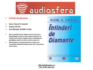 Intinderi de diamante Autor: Russel H. Conwell Durata: 44 min. Pret CD/mp3: 26 RON / 6 EUR Este o poveste clasica, despre un om care voia sa devina bogat si care nu  stia ca atunci cand vrei sa realizezi ceva maret, trebuie sa faci o schimbare de paradigma, pentru ca nimic nu este ce pare a fi. Morala adanca a acestei povesti te va face sa-ti reconsideri realizarile de pana acum, dar si visurile de acum incolo. 