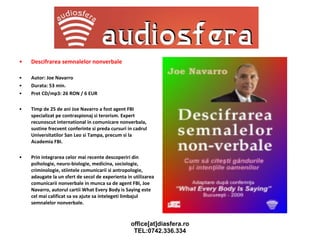 Descifrarea semnalelor nonverbale Autor: Joe Navarro Durata: 53 min.  Pret CD/mp3: 26 RON / 6 EUR Timp de 25 de ani Joe Navarro a fost agent FBI specializat pe contraspionaj si terorism. Expert recunoscut international in comunicare nonverbala, sustine frecvent conferinte si preda cursuri in cadrul Universitatilor San Leo si Tampa, precum si la Academia FBI. Prin integrarea celor mai recente descoperiri din psihologie, neuro-biologie, medicina, sociologie, criminologie, stiintele comunicarii si antropologie, adaugate la un sfert de secol de experienta in utilizarea comunicarii nonverbale in munca sa de agent FBI, Joe Navarro, autorul cartii What Every Body is Saying este cel mai calificat sa va ajute sa intelegeti limbajul semnalelor nonverbale. 