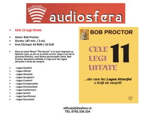 Cele 11 Legi Uitate Autor: Bob Proctor Durata: 187 min. / 3 vol. Pret CD/mp3: 43 RON / 10 EUR Daca ai vazut filmul "The Secret" si ai avut   impresia ca lipseste ceva, sa stii ca ai simtit corect. Dupa 3 ani de la lansarea filmului, unul dintre personajele cheie, Bob Proctor dezvaluie celelalte 11 legi care fac Legea Atractiei o forta de neoprit. - Legea Gandirii - Legea Ofertei - Legea Atractiei - Legea Acceptarii - Legea Cresterii - Legea Compensatiei - Legea Permisivitatii - Legea Conformarii - Legea Iertarii - Legea Sacrificiului - Legea Succesului 