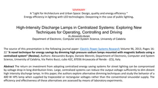 The source of this presentation is the following journal paper: Electric Power Systems Research Volume 96, 2013, Pages 16-
22 “A novel technique for energy savings by dimming high pressure sodium lamps mounted with magnetic ballasts using a
centralized system” (Review). Authors: Alessandro Burgio, Daniele Menniti, Department of Electronic, Computer and System
Science, University of Calabria, Via Pietro Bucci, cubo 42C, 87036 Arcavacata of Rende - (CS), Italy.
Abstract The return on investment from adopting centralized energy saving systems for street lighting can be compromised
by voltage drop in long distribution lines. Large, centralized systems can reduce the output voltage sufficiently to dim distant
high intensity discharge lamps. In this paper, the authors explore alternative dimming techniques and study the behavior of a
400 W HPS lamp when supplied by trapezoidal or rectangular voltages rather than the conventional sinusoidal supply. The
efficiency and effectiveness of these alternatives are assessed by means of laboratory experiments.
High-Intensity Discharge Lamps in Centralized Systems: Exploring New
Techniques for Operating, Controlling and Driving
Dr. Alessandro Burgio
Department of Electronic, Computer and System Science, University of Calabria
SEMINARY
A "Light for Architecture and Urban Space: Design, quality and energy efficiency “
Energy efficiency in lighting with LED technologies: Deepening in the case of public lighting.
 