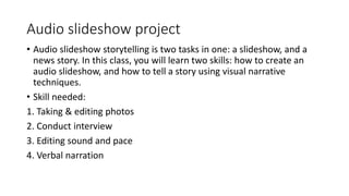 Audio slideshow project
• Audio slideshow storytelling is two tasks in one: a slideshow, and a
news story. In this class, you will learn two skills: how to create an
audio slideshow, and how to tell a story using visual narrative
techniques.
• Skill needed:
1. Taking & editing photos
2. Conduct interview
3. Editing sound and pace
4. Verbal narration
 