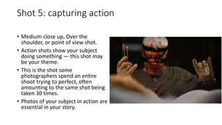 Shot 5: capturing action
• Medium close up, Over the
shoulder, or point of view shot.
• Action shots show your subject
doing something — this shot may
be your theme.
• This is the shot some
photographers spend an entire
shoot trying to perfect, often
amounting to the same shot being
taken 30 times.
• Photos of your subject in action are
essential in your story.
 
