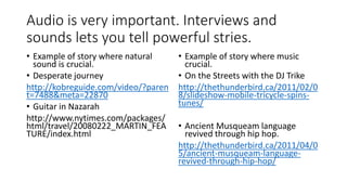Audio is very important. Interviews and
sounds lets you tell powerful stries.
• Example of story where natural
sound is crucial.
• Desperate journey
http://kobreguide.com/video/?paren
t=7488&meta=22870
• Guitar in Nazarah
http://www.nytimes.com/packages/
html/travel/20080222_MARTIN_FEA
TURE/index.html
• Example of story where music
crucial.
• On the Streets with the DJ Trike
http://thethunderbird.ca/2011/02/0
8/slideshow-mobile-tricycle-spins-
tunes/
• Ancient Musqueam language
revived through hip hop.
http://thethunderbird.ca/2011/04/0
5/ancient-musqueam-language-
revived-through-hip-hop/
 