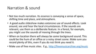 Narration & sound
• Not too much narration. Its essence is conveying a sense of space,
shifting time and place, and atmosphere.
• A good audio slideshow makes extensive use of sound effects. Look
around, see and hear the local circumstances. If the sounds are
relevant, use them as a deliberate feature. In a forest, for example,
you might use the sounds of moving through the trees.
• When on location there will always be some background sound. This
could be the hum of an office or a noisy street scene. Make sure you
record plenty of this, even if you do not think you need it.
• Make use of free music sites. E.g., http://freemusicarchive.org/music
 