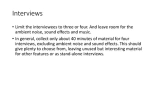 Interviews
• Limit the interviewees to three or four. And leave room for the
ambient noise, sound effects and music.
• In general, collect only about 40 minutes of material for four
interviews, excluding ambient noise and sound effects. This should
give plenty to choose from, leaving unused but interesting material
for other features or as stand-alone interviews.
 