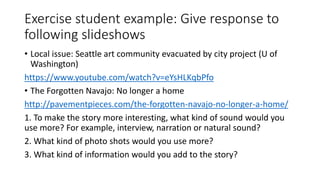 Exercise student example: Give response to
following slideshows
• Local issue: Seattle art community evacuated by city project (U of
Washington)
https://www.youtube.com/watch?v=eYsHLKqbPfo
• The Forgotten Navajo: No longer a home
http://pavementpieces.com/the-forgotten-navajo-no-longer-a-home/
1. To make the story more interesting, what kind of sound would you
use more? For example, interview, narration or natural sound?
2. What kind of photo shots would you use more?
3. What kind of information would you add to the story?
 