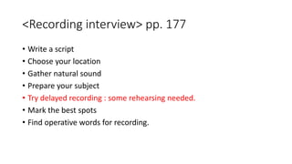 <Recording interview> pp. 177
• Write a script
• Choose your location
• Gather natural sound
• Prepare your subject
• Try delayed recording : some rehearsing needed.
• Mark the best spots
• Find operative words for recording.
 