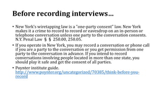 Before recording interviews…
• New York's wiretapping law is a "one-party consent" law. New York
makes it a crime to record to record or eavesdrop on an in-person or
telephone conversation unless one party to the conversation consents.
N.Y. Penal Law §§ 250.00, 250.05.
• If you operate in New York, you may record a conversation or phone call
if you are a party to the conversation or you get permission from one
party to the conversation in advance. If you intend to record
conversations involving people located in more than one state, you
should play it safe and get the consent of all parties.
• Poynter institute guide.
http://www.poynter.org/uncategorized/70385/think-before-you-
record
 