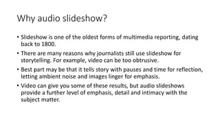 Why audio slideshow?
• Slideshow is one of the oldest forms of multimedia reporting, dating
back to 1800.
• There are many reasons why journalists still use slideshow for
storytelling. For example, video can be too obtrusive.
• Best part may be that it tells story with pauses and time for reflection,
letting ambient noise and images linger for emphasis.
• Video can give you some of these results, but audio slideshows
provide a further level of emphasis, detail and intimacy with the
subject matter.
 