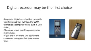 Digital recorder may be the first choice
-Request a digital recorder that can easily
transfer sound files (MP3 and/or WMA
format) to a computer with a built-in USB
slider. ,
-The department has Olympus recorder
shown right.
-If you are at an event, this equipment
can record many people’s voice at one
time.
 
