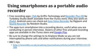 Using smartphones as a portable audio
recorder
• Free recording apps: iTalk by Griffin Technology and Recorder Plus HD by
Turbokey Studio (both available from the iTunes store; they also work on
iPads). Android users can check out Easy Voice Recorder by Digipom and
Sound Recorder by Needom Studio.
• The apps turn smartphone into a recording device, useful when you are
conducting in-person interviews. Dozens of other free and paid recording
apps are available in the iTunes store and Google Play.
• Be sure to change the settings to to Airplane Mode so you are not
interrupted by phone calls and other notifications during your interview.
• BBC’s tips
• http://www.bbc.co.uk/academy/journalism/article/art20130702112133
386
 