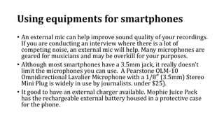 Using equipments for smartphones
• An external mic can help improve sound quality of your recordings.
If you are conducting an interview where there is a lot of
competing noise, an external mic will help. Many microphones are
geared for musicians and may be overkill for your purposes.
• Although most smartphones have a 3.5mm jack, it really doesn’t
limit the microphones you can use. A Pearstone OLM-10
Omnidirectional Lavalier Microphone with a 1/8″ (3.5mm) Stereo
Mini Plug is widely in use by journalists. under $25).
• It good to have an external charger available. Mophie Juice Pack
has the rechargeable external battery housed in a protective case
for the phone.
 