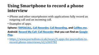 Using Smartphone to record a phone
interview
• iPhone and other smartphones with applications fully record an
outgoing call and an incoming call.
• Examples of apps.
Iiphone: TAPEACALL, Call Recorder, Call Recording, and CallRec.me.
Android: Record My Call: Call Recorder that you can find on Google
Play.
• https://www.journalism.co.uk/news/5-apps-for-journalists-to-
record-phone-interviews/s2/a565782
 