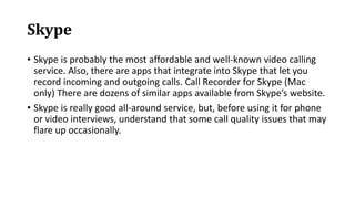 Skype
• Skype is probably the most affordable and well-known video calling
service. Also, there are apps that integrate into Skype that let you
record incoming and outgoing calls. Call Recorder for Skype (Mac
only) There are dozens of similar apps available from Skype’s website.
• Skype is really good all-around service, but, before using it for phone
or video interviews, understand that some call quality issues that may
flare up occasionally.
 