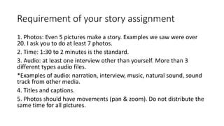 Requirement of your story assignment
1. Photos: Even 5 pictures make a story. Examples we saw were over
20. I ask you to do at least 7 photos.
2. Time: 1:30 to 2 minutes is the standard.
3. Audio: at Ieast one interview other than yourself. More than 3
different types audio files.
*Examples of audio: narration, interview, music, natural sound, sound
track from other media.
4. Titles and captions.
5. Photos should have movements (pan & zoom). Do not distribute the
same time for all pictures.
 