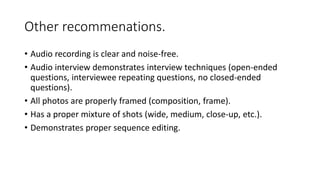 Other recommenations.
• Audio recording is clear and noise-free.
• Audio interview demonstrates interview techniques (open-ended
questions, interviewee repeating questions, no closed-ended
questions).
• All photos are properly framed (composition, frame).
• Has a proper mixture of shots (wide, medium, close-up, etc.).
• Demonstrates proper sequence editing.
 