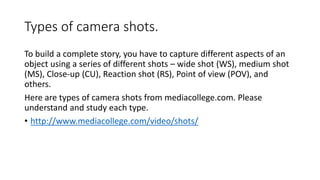 Types of camera shots.
To build a complete story, you have to capture different aspects of an
object using a series of different shots – wide shot (WS), medium shot
(MS), Close-up (CU), Reaction shot (RS), Point of view (POV), and
others.
Here are types of camera shots from mediacollege.com. Please
understand and study each type.
• http://www.mediacollege.com/video/shots/
 